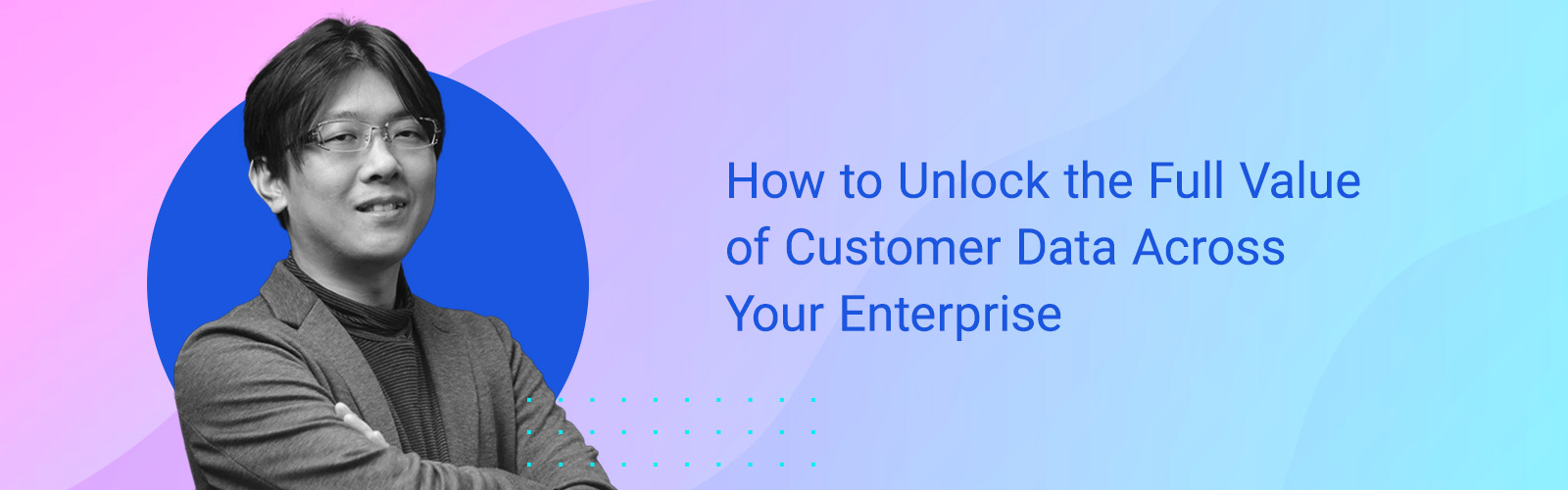 How to Unlock the Full Value of Customer Data Across Your Enterprise